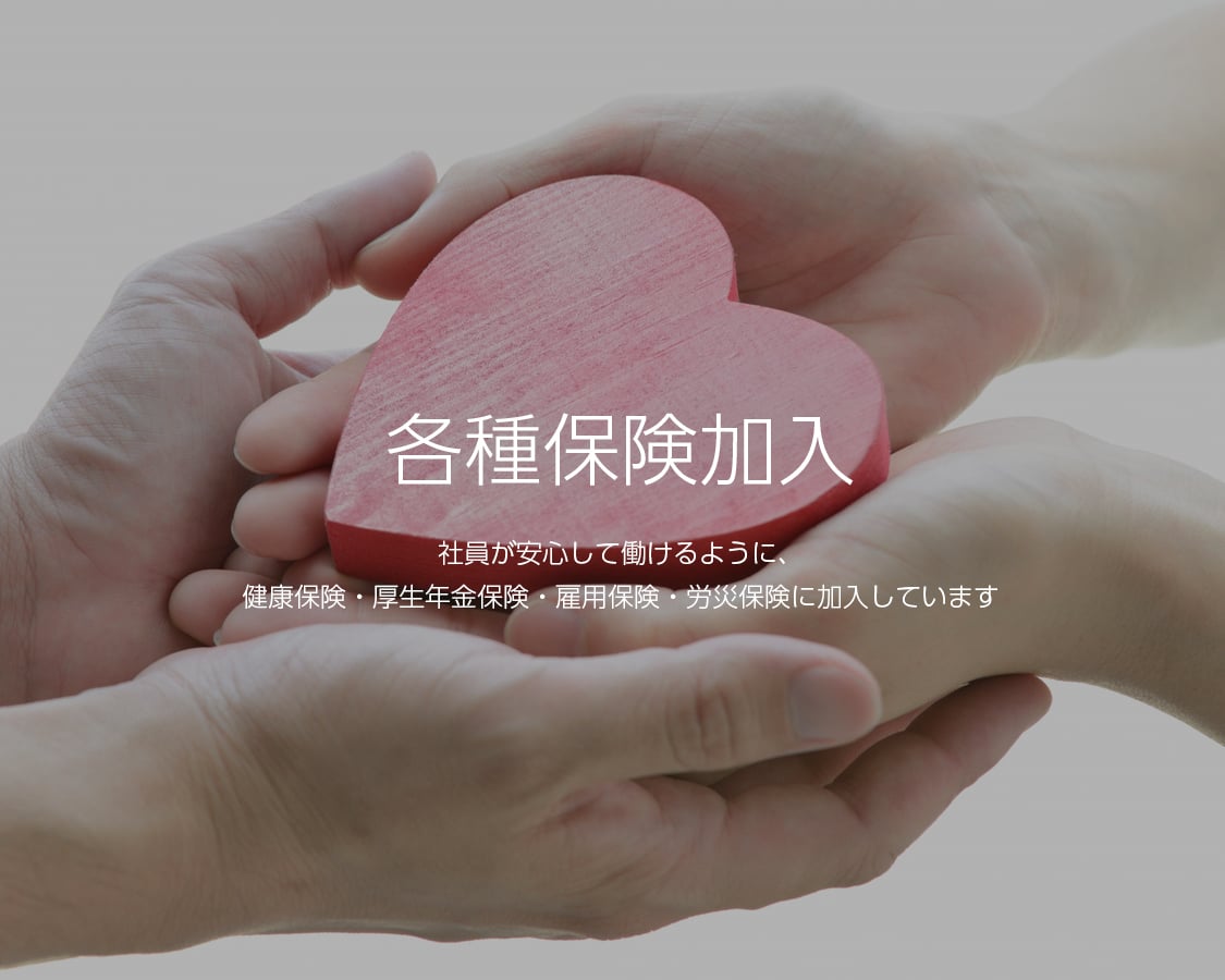 各種保険加入 社員が安心して働けるように、健康保険・厚生年金保険・雇用保険・労災保険に加入しています