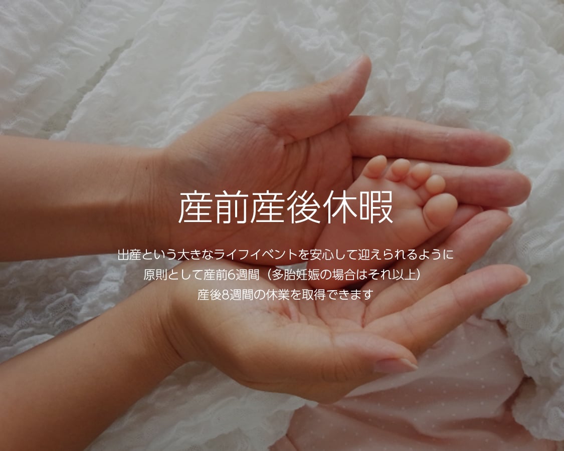 産前産後休暇 出産という大きなライフイベントを安心して迎えられるように原則として産前6週間(多胎妊娠の場合はそれ以上)産後8週間の休業を取得できます