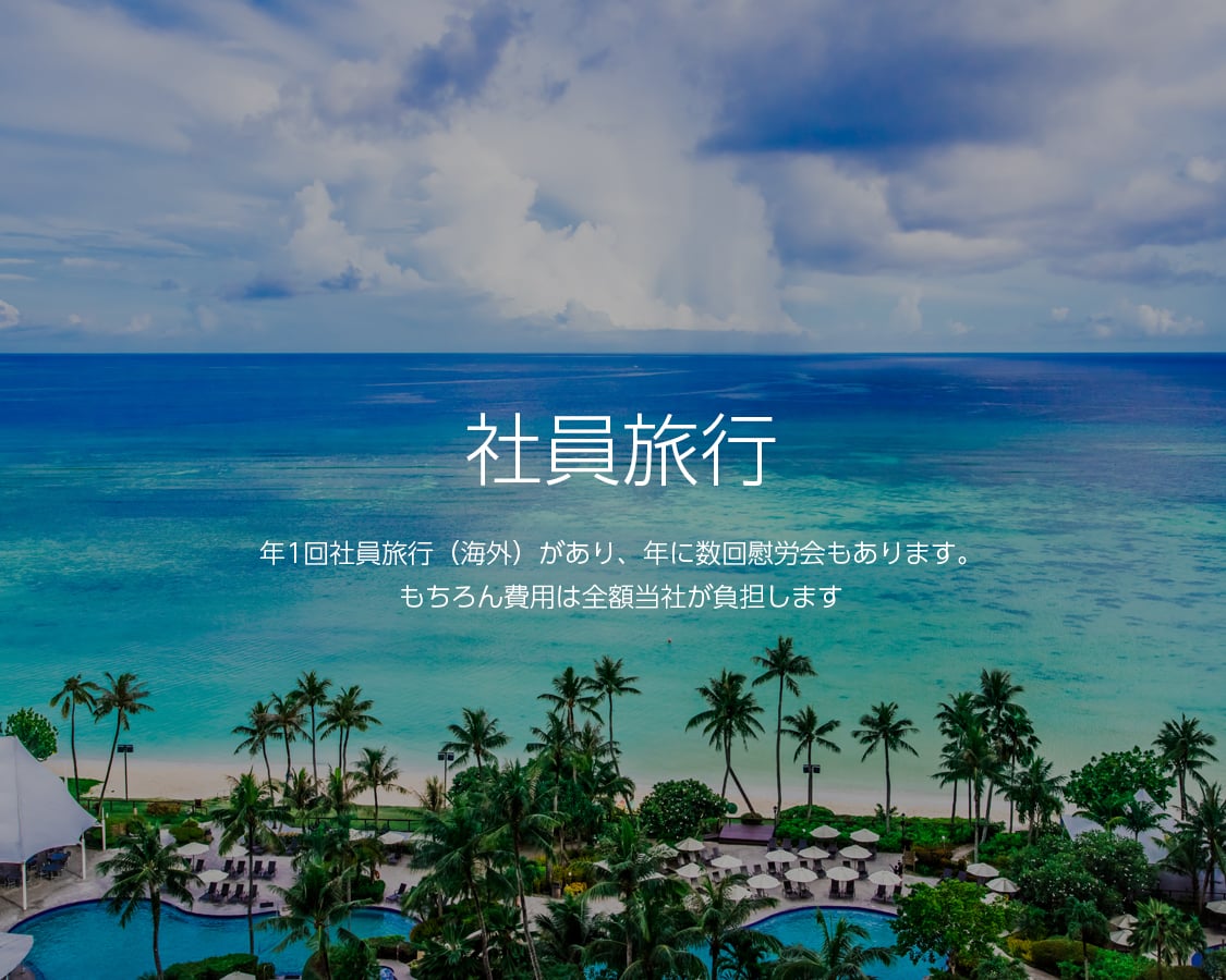 社員旅行 年1回社員旅行(海外)があり、年に数回慰労会もあります。もちろん費用は全額当社が負担します。